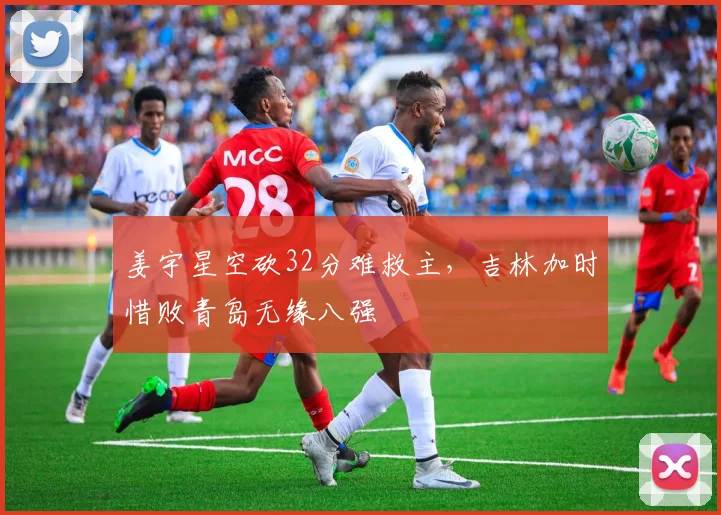 姜宇星空砍32分难救主，吉林加时惜败青岛无缘八强