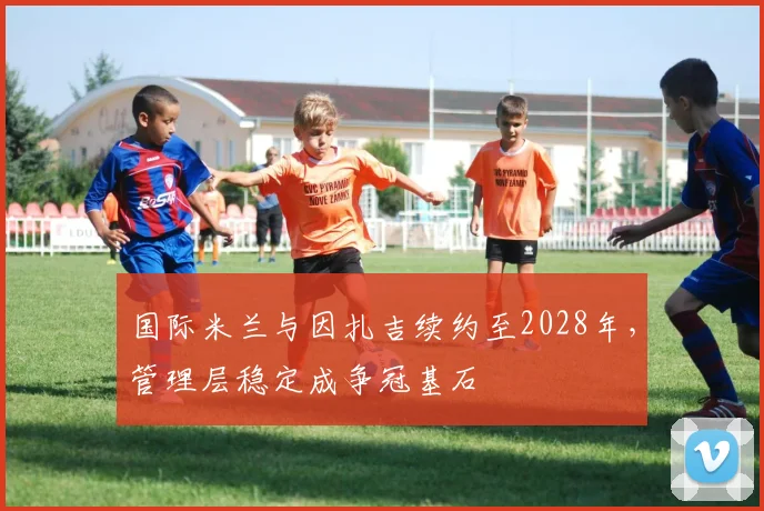 国际米兰与因扎吉续约至2028年,管理层稳定成争冠基石