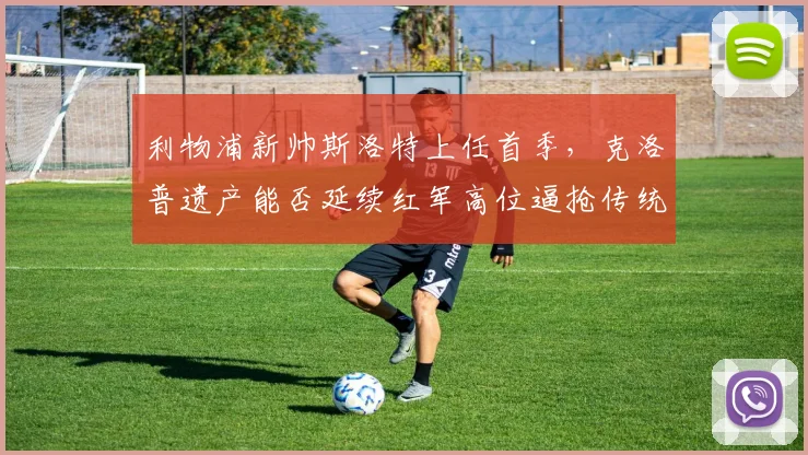 利物浦新帅斯洛特上任首季,克洛普遗产能否延续红军高位逼抢传统?