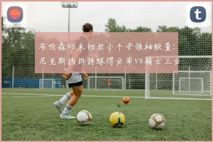 布伦森vs米切尔小个子领袖较量:尼克斯挡拆持球得分率vs骑士三分接球投命中率