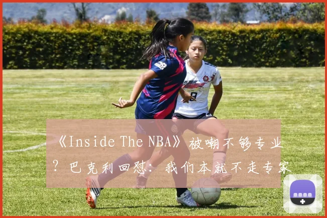 《Inside The NBA》被嘲不够专业?巴克利回怼:我们本就不走专家路线