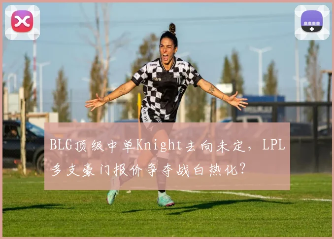 BLG顶级中单Knight去向未定,LPL多支豪门报价争夺战白热化?