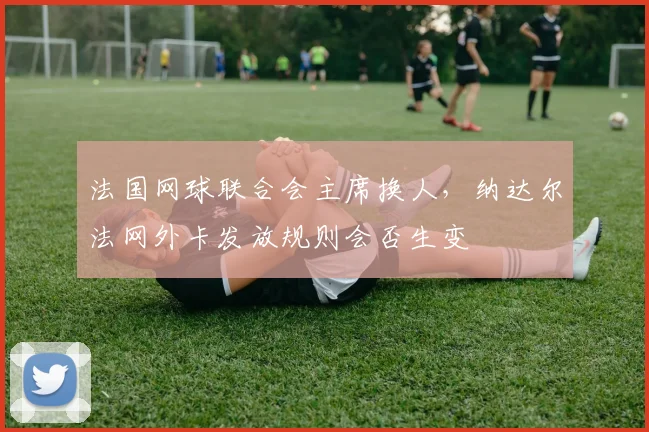 法国网球联合会主席换人,纳达尔法网外卡发放规则会否生变